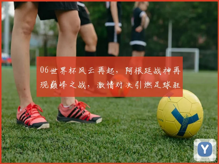 06世界杯风云再起，阿根廷战神再现巅峰之战，激情对决引燃足球狂潮