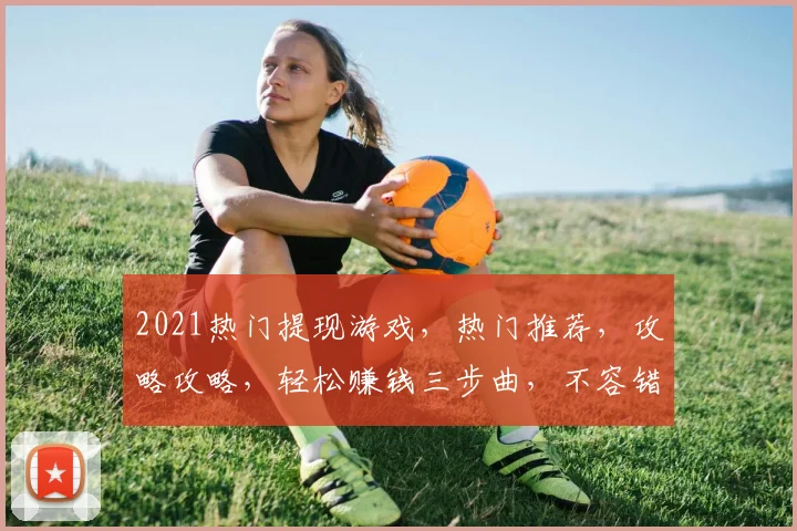 2021热门提现游戏，热门推荐，攻略攻略，轻松赚钱三步曲，不容错过