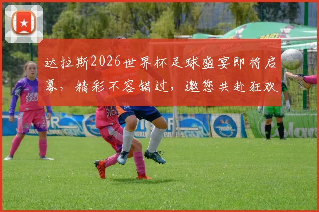达拉斯2026世界杯足球盛宴即将启幕，精彩不容错过，邀您共赴狂欢之旅