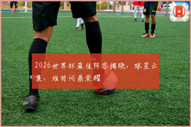 2026世界杯最佳阵容揭晓，球星云集，谁将问鼎荣耀