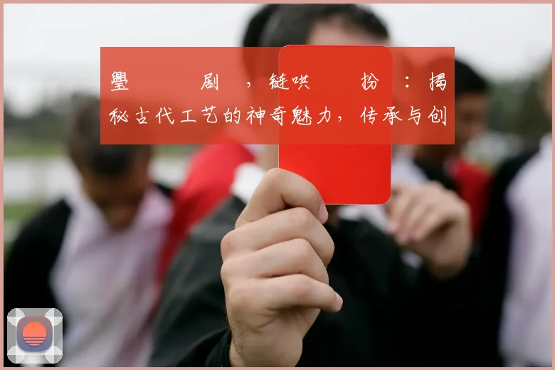 璺戠嫍鍥剧巹，链哄浘鏂扮増：揭秘古代工艺的神奇魅力，传承与创新之路