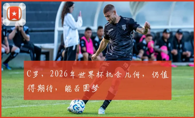 C罗，2026年世界杯机会几何，仍值得期待，能否圆梦