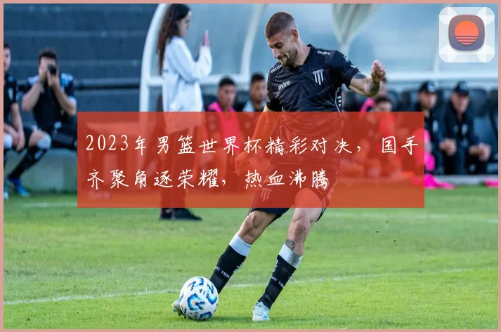 2023年男篮世界杯精彩对决，国手齐聚角逐荣耀，热血沸腾